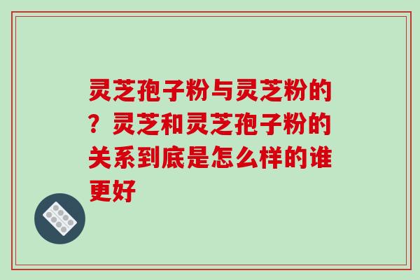 灵芝孢子粉与灵芝粉的？灵芝和灵芝孢子粉的关系到底是怎么样的谁更好