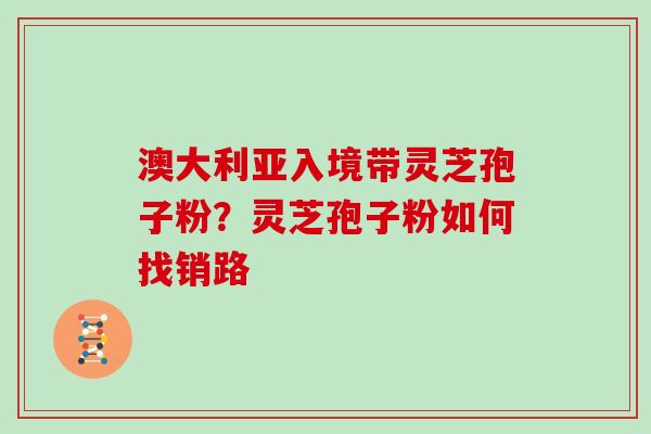 澳大利亚入境带灵芝孢子粉?灵芝孢子粉如何找销路 澳大利亚入境带灵芝孢子粉?灵芝孢子粉如何找销路