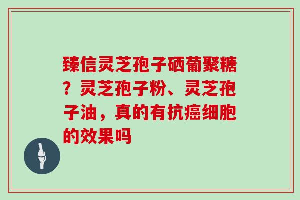 臻信灵芝孢子硒葡聚糖？灵芝孢子粉、灵芝孢子油，真的有抗细胞的效果吗