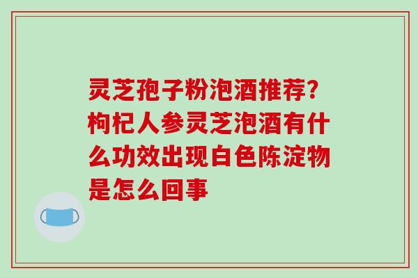 灵芝孢子粉泡酒推荐?枸杞人参灵芝泡酒有什么功效出现白色陈淀物是怎么回事 灵芝孢子粉泡酒推荐?枸杞人参灵芝泡酒有什么功效出现白色陈淀物是怎么回事