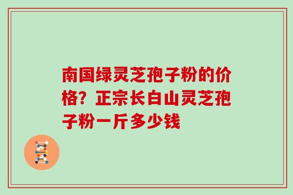 南国绿灵芝孢子粉的价格?正宗长白山灵芝孢子粉一斤多少钱 南国绿灵芝孢子粉的价格?正宗长白山灵芝孢子粉一斤多少钱