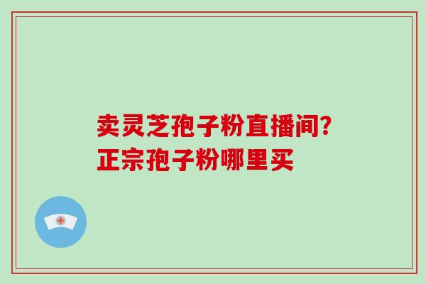 卖灵芝孢子粉直播间?正宗孢子粉哪里买 卖灵芝孢子粉直播间?正宗孢子粉哪里买