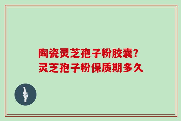 陶瓷灵芝孢子粉胶囊?灵芝孢子粉保质期多久 陶瓷灵芝孢子粉胶囊?灵芝孢子粉保质期多久