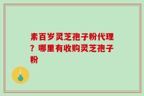 素百岁灵芝孢子粉代理?哪里有收购灵芝孢子粉 素百岁灵芝孢子粉代理?哪里有收购灵芝孢子粉