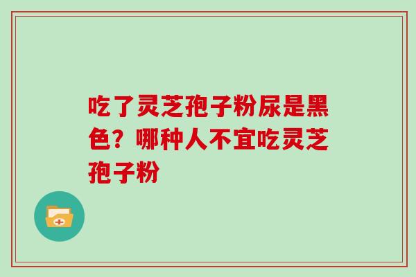 吃了灵芝孢子粉尿是黑色?哪种人不宜吃灵芝孢子粉 吃了灵芝孢子粉尿是黑色?哪种人不宜吃灵芝孢子粉