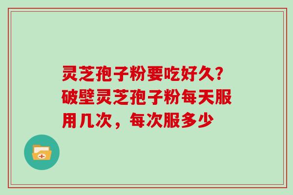 灵芝孢子粉要吃好久?破壁灵芝孢子粉每天服用几次,每次服多少 灵芝孢子粉要吃好久?破壁灵芝孢子粉每天服用几次,每次服多少