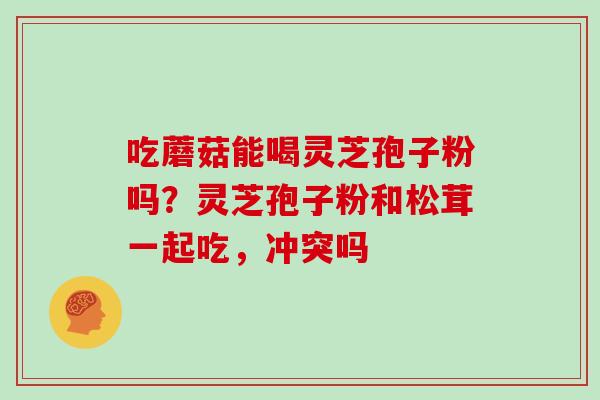 吃蘑菇能喝灵芝孢子粉吗?灵芝孢子粉和松茸一起吃,冲突吗 吃蘑菇能喝灵芝孢子粉吗?灵芝孢子粉和松茸一起吃,冲突吗