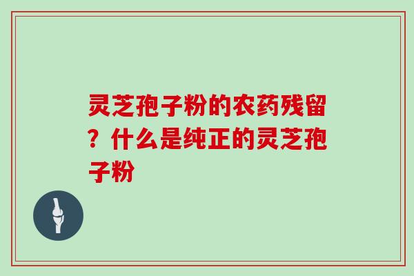 灵芝孢子粉的农药残留?什么是纯正的灵芝孢子粉 灵芝孢子粉的农药残留?什么是纯正的灵芝孢子粉