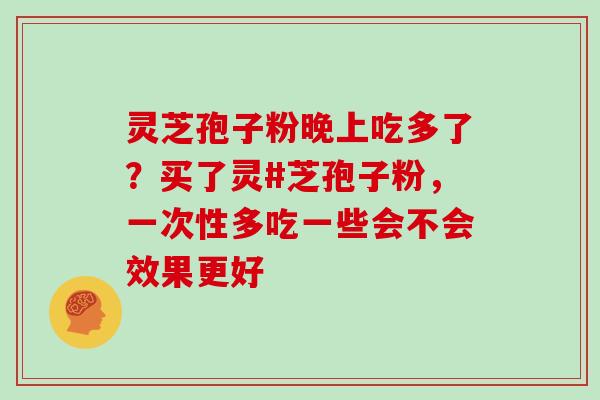 灵芝孢子粉晚上吃多了?买了灵#芝孢子粉,一次性多吃一些会不会效果更好 灵芝孢子粉晚上吃多了?买了灵#芝孢子粉,一次性多吃一些会不会效果更好