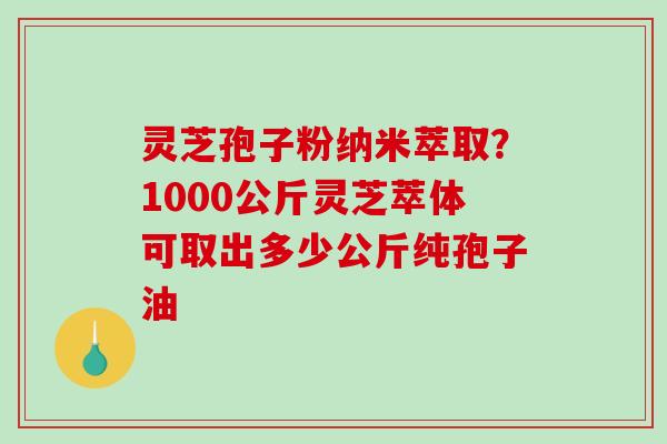 灵芝孢子粉纳米萃取?1000公斤灵芝萃体可取出多少公斤纯孢子油 灵芝孢子粉纳米萃取?1000公斤灵芝萃体可取出多少公斤纯孢子油