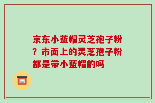 京东小蓝帽灵芝孢子粉?市面上的灵芝孢子粉都是带小蓝帽的吗 京东小蓝帽灵芝孢子粉?市面上的灵芝孢子粉都是带小蓝帽的吗