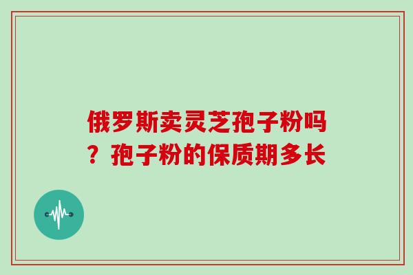 俄罗斯卖灵芝孢子粉吗?孢子粉的保质期多长 俄罗斯卖灵芝孢子粉吗?孢子粉的保质期多长