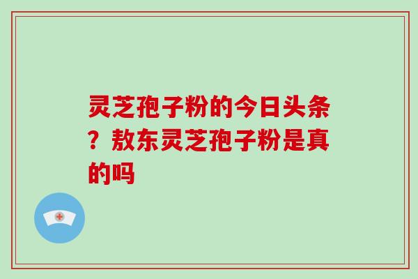 灵芝孢子粉的今日头条?敖东灵芝孢子粉是真的吗 灵芝孢子粉的今日头条?敖东灵芝孢子粉是真的吗