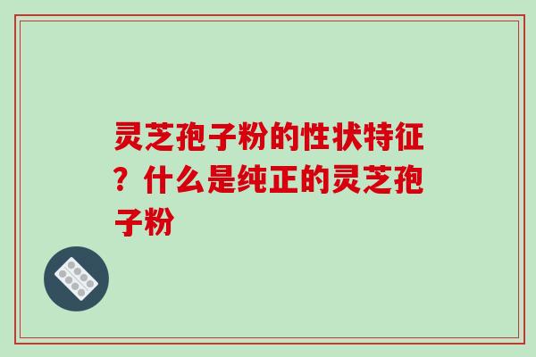 灵芝孢子粉的性状特征?什么是纯正的灵芝孢子粉 灵芝孢子粉的性状特征?什么是纯正的灵芝孢子粉