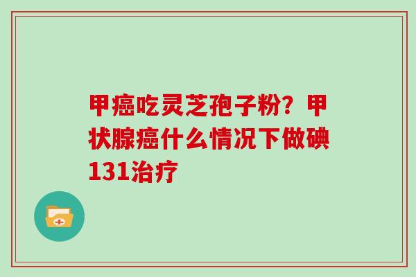 甲吃灵芝孢子粉?什么情况下做碘131 甲吃灵芝孢子粉?什么情况下做碘131