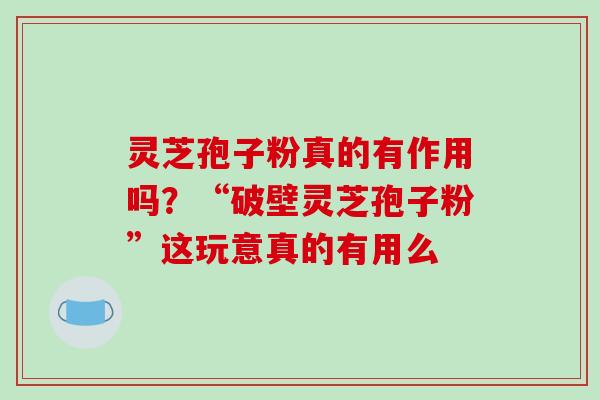 灵芝孢子粉真的有作用吗?“破壁灵芝孢子粉”这玩意真的有用么 灵芝孢子粉真的有作用吗?“破壁灵芝孢子粉”这玩意真的有用么