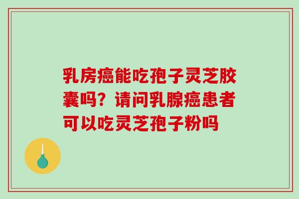 乳房能吃孢子灵芝胶囊吗?请问乳腺患者可以吃灵芝孢子粉吗 乳房能吃孢子灵芝胶囊吗?请问乳腺患者可以吃灵芝孢子粉吗