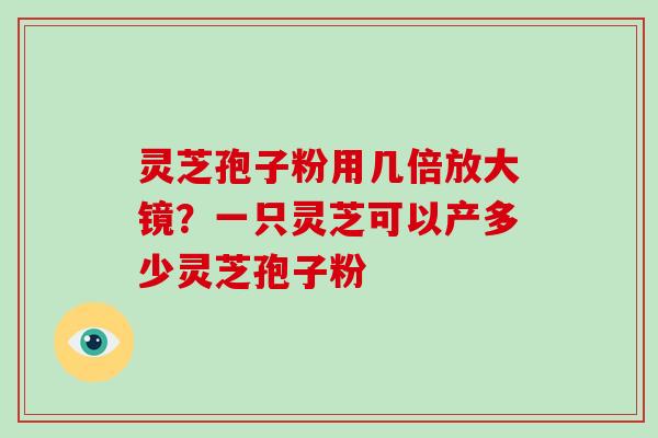 灵芝孢子粉用几倍放大镜?一只灵芝可以产多少灵芝孢子粉 灵芝孢子粉用几倍放大镜?一只灵芝可以产多少灵芝孢子粉
