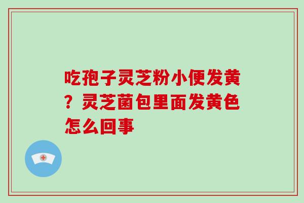 吃孢子灵芝粉小便发黄?灵芝菌包里面发黄色怎么回事 吃孢子灵芝粉小便发黄?灵芝菌包里面发黄色怎么回事