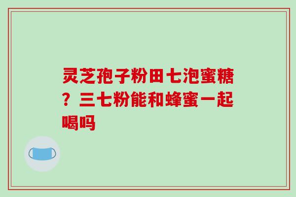 灵芝孢子粉田七泡蜜糖？三七粉能和蜂蜜一起喝吗