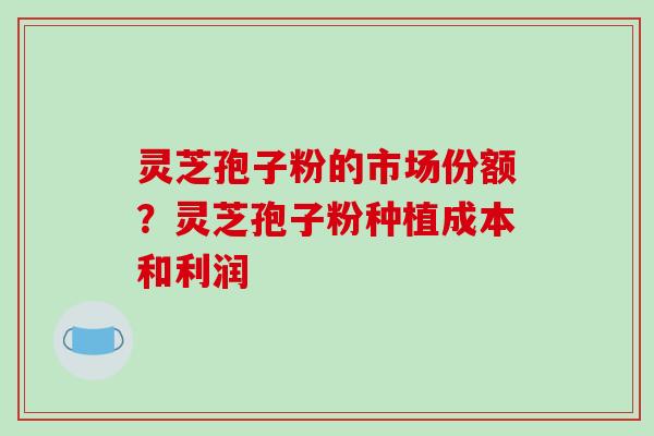 灵芝孢子粉的市场份额?灵芝孢子粉种植成本和利润 灵芝孢子粉的市场份额?灵芝孢子粉种植成本和利润
