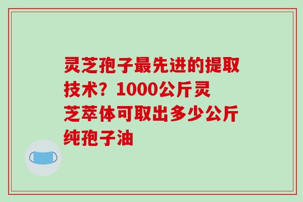 灵芝孢子先进的提取技术？1000公斤灵芝萃体可取出多少公斤纯孢子油