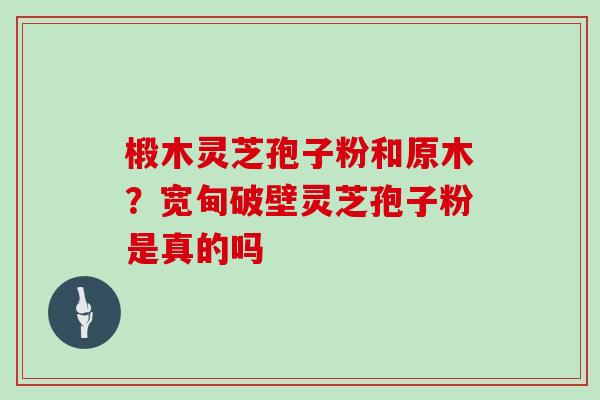 椴木灵芝孢子粉和原木？宽甸破壁灵芝孢子粉是真的吗