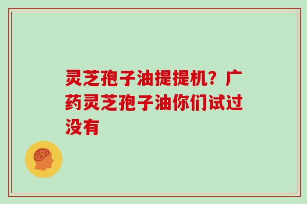 灵芝孢子油提提机?广药灵芝孢子油你们试过没有 灵芝孢子油提提机?广药灵芝孢子油你们试过没有
