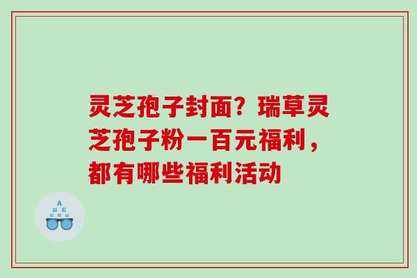 灵芝孢子封面?瑞草灵芝孢子粉一百元福利,都有哪些福利活动 灵芝孢子封面?瑞草灵芝孢子粉一百元福利,都有哪些福利活动