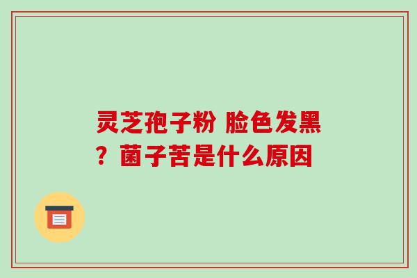 灵芝孢子粉 脸色发黑?菌子苦是什么原因 灵芝孢子粉 脸色发黑?菌子苦是什么原因