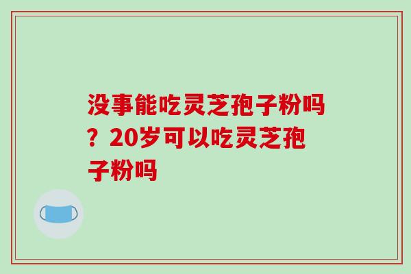 没事能吃灵芝孢子粉吗?20岁可以吃灵芝孢子粉吗 没事能吃灵芝孢子粉吗?20岁可以吃灵芝孢子粉吗