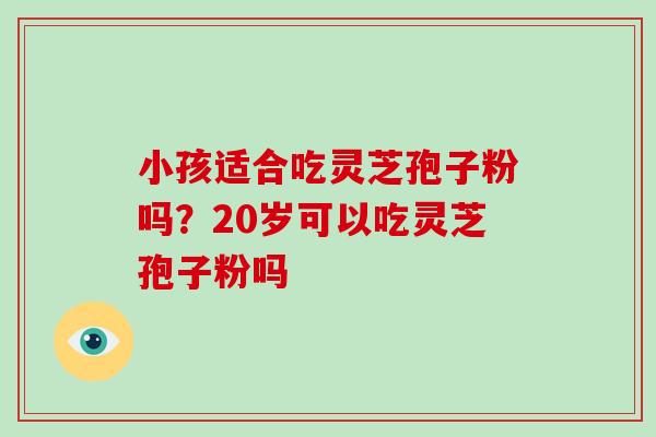 小孩适合吃灵芝孢子粉吗?20岁可以吃灵芝孢子粉吗 小孩适合吃灵芝孢子粉吗?20岁可以吃灵芝孢子粉吗