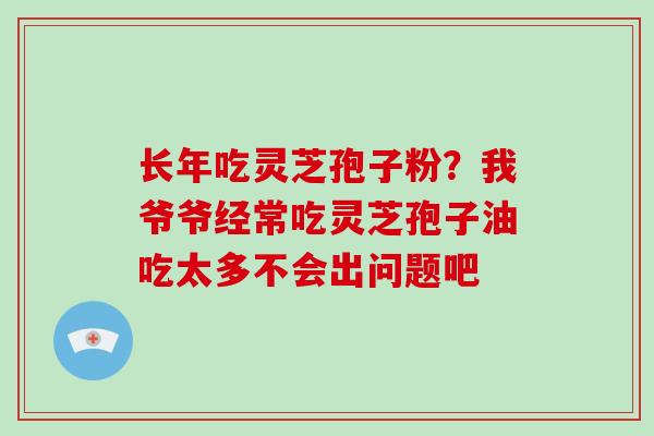 长年吃灵芝孢子粉?我爷爷经常吃灵芝孢子油吃太多不会出问题吧 长年吃灵芝孢子粉?我爷爷经常吃灵芝孢子油吃太多不会出问题吧