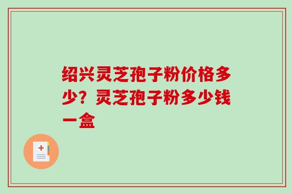 绍兴灵芝孢子粉价格多少?灵芝孢子粉多少钱一盒 绍兴灵芝孢子粉价格多少?灵芝孢子粉多少钱一盒