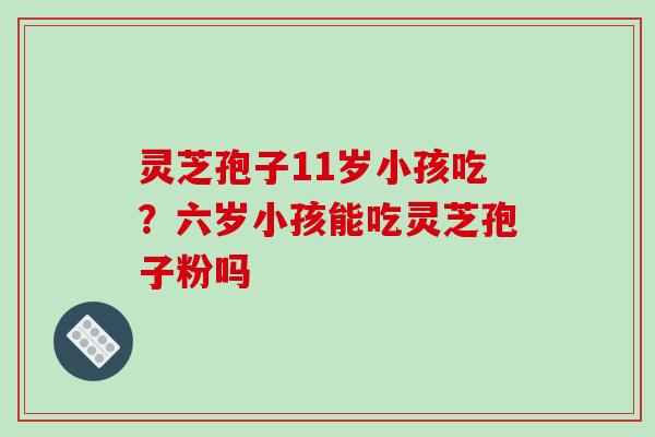 灵芝孢子11岁小孩吃？六岁小孩能吃灵芝孢子粉吗