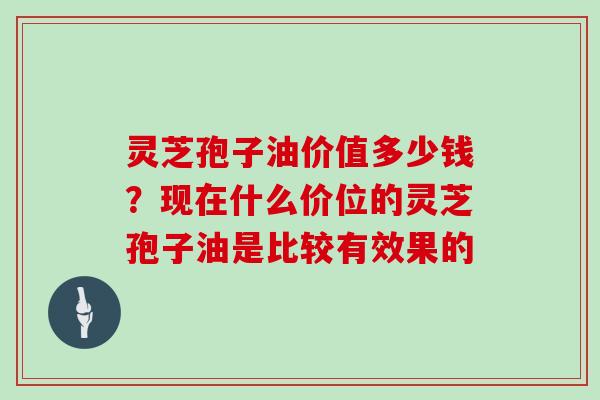 灵芝孢子油价值多少钱?现在什么价位的灵芝孢子油是比较有效果的 灵芝孢子油价值多少钱?现在什么价位的灵芝孢子油是比较有效果的