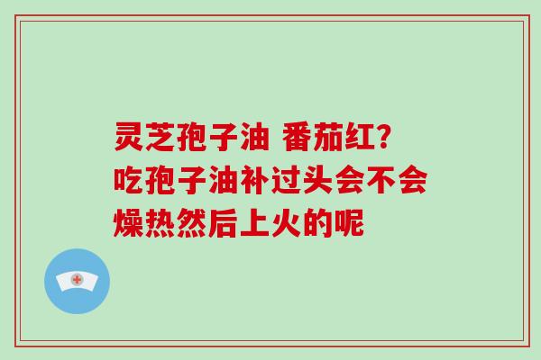 灵芝孢子油 番茄红？吃孢子油补过头会不会燥热然后上火的呢