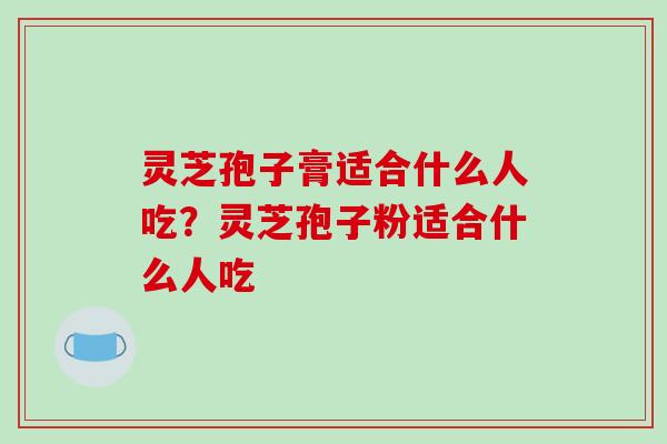 灵芝孢子膏适合什么人吃?灵芝孢子粉适合什么人吃 灵芝孢子膏适合什么人吃?灵芝孢子粉适合什么人吃
