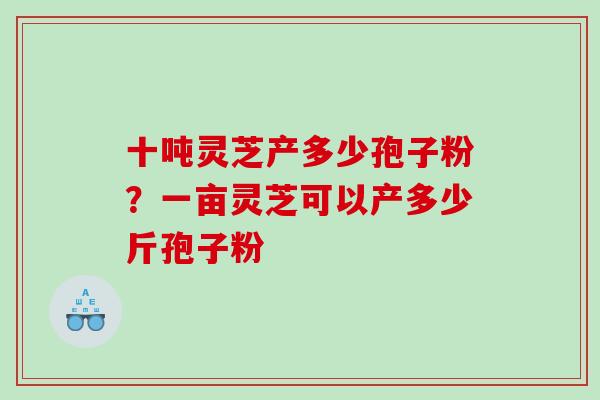 十吨灵芝产多少孢子粉?一亩灵芝可以产多少斤孢子粉 十吨灵芝产多少孢子粉?一亩灵芝可以产多少斤孢子粉