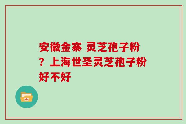 安徽金寨 灵芝孢子粉?上海世圣灵芝孢子粉好不好 安徽金寨 灵芝孢子粉?上海世圣灵芝孢子粉好不好