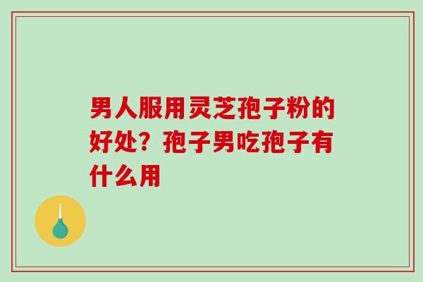 男人服用灵芝孢子粉的好处？孢子男吃孢子有什么用