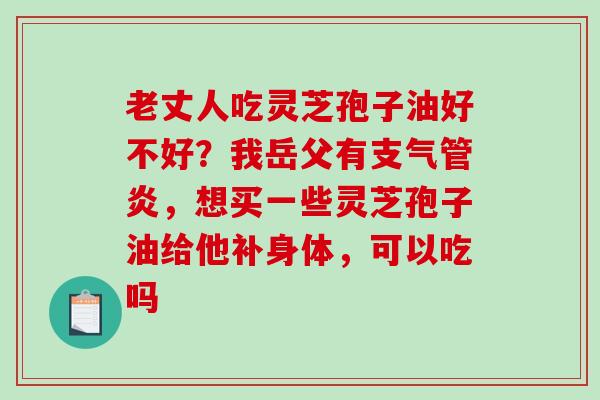 老丈人吃灵芝孢子油好不好?我岳父有,想买一些灵芝孢子油给他补身体,可以吃吗 老丈人吃灵芝孢子油好不好?我岳父有,想买一些灵芝孢子油给他补身体,可以吃吗