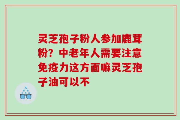 灵芝孢子粉人参加鹿茸粉?中老年人需要注意免疫力这方面嘛灵芝孢子油可以不 灵芝孢子粉人参加鹿茸粉?中老年人需要注意免疫力这方面嘛灵芝孢子油可以不