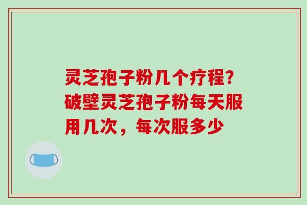 灵芝孢子粉几个疗程？破壁灵芝孢子粉每天服用几次，每次服多少