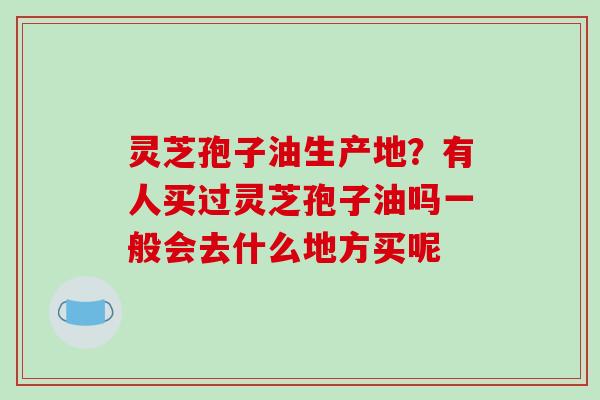 灵芝孢子油生产地?有人买过灵芝孢子油吗一般会去什么地方买呢 灵芝孢子油生产地?有人买过灵芝孢子油吗一般会去什么地方买呢