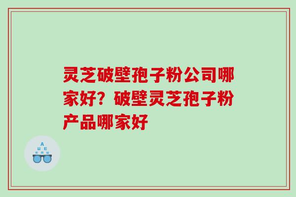 灵芝破壁孢子粉公司哪家好？破壁灵芝孢子粉产品哪家好