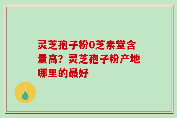 灵芝孢子粉0芝素堂含量高？灵芝孢子粉产地哪里的好