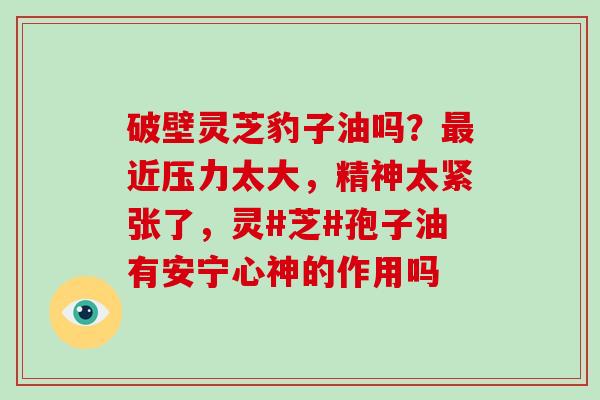 破壁灵芝豹子油吗？近压力太大，精神太紧张了，灵#芝#孢子油有安宁心神的作用吗