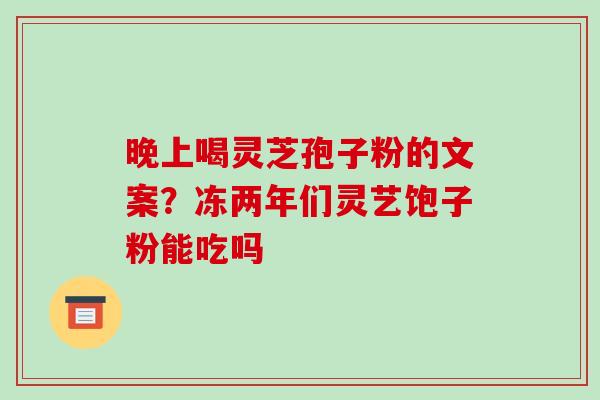 晚上喝灵芝孢子粉的文案?冻两年们灵艺饱子粉能吃吗 晚上喝灵芝孢子粉的文案?冻两年们灵艺饱子粉能吃吗