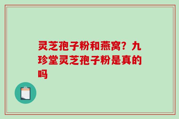 灵芝孢子粉和燕窝?九珍堂灵芝孢子粉是真的吗 灵芝孢子粉和燕窝?九珍堂灵芝孢子粉是真的吗